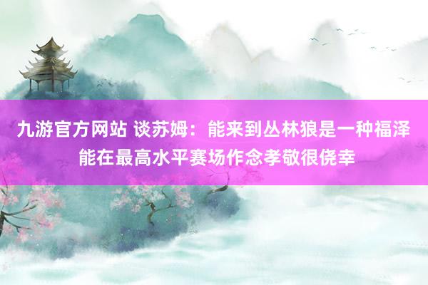 九游官方网站 谈苏姆：能来到丛林狼是一种福泽 能在最高水平赛场作念孝敬很侥幸