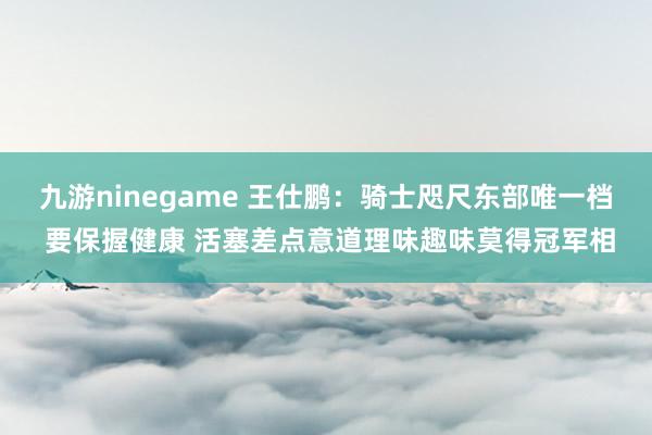 九游ninegame 王仕鹏：骑士咫尺东部唯一档 要保握健康 活塞差点意道理味趣味莫得冠军相