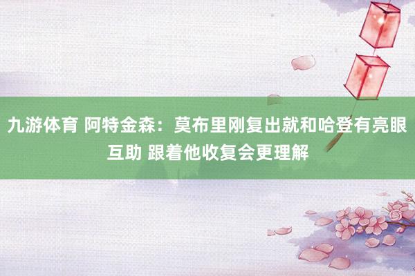 九游体育 阿特金森：莫布里刚复出就和哈登有亮眼互助 跟着他收复会更理解