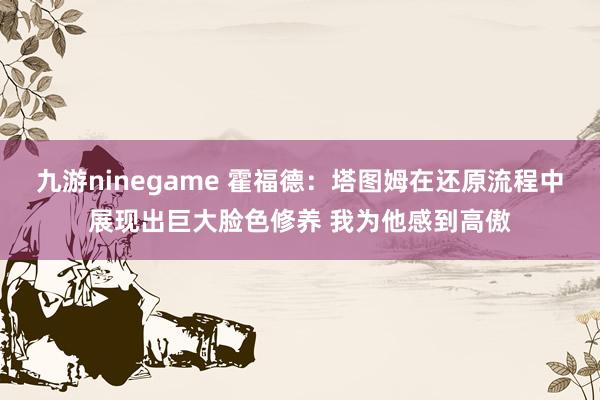 九游ninegame 霍福德：塔图姆在还原流程中展现出巨大脸色修养 我为他感到高傲