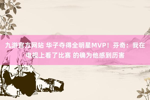 九游官方网站 华子夺得全明星MVP！芬奇：我在电视上看了比赛 的确为他感到历害