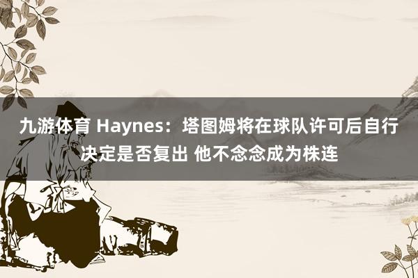 九游体育 Haynes：塔图姆将在球队许可后自行决定是否复出 他不念念成为株连