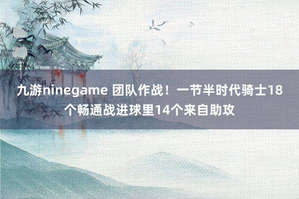 九游ninegame 团队作战！一节半时代骑士18个畅通战进球里14个来自助攻