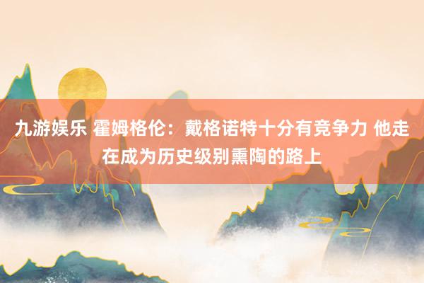 九游娱乐 霍姆格伦：戴格诺特十分有竞争力 他走在成为历史级别熏陶的路上