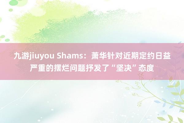 九游jiuyou Shams:萧华针对近期定约日益严重的摆烂问题抒发了“坚决”态度