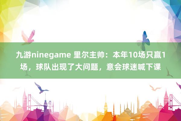 九游ninegame 里尔主帅：本年10场只赢1场，球队出现了大问题，意会球迷喊下课
