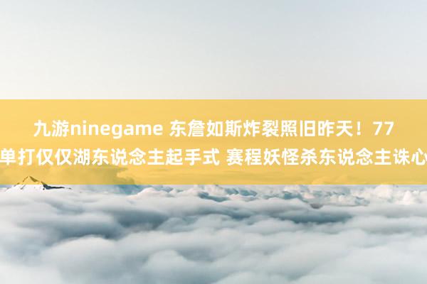 九游ninegame 东詹如斯炸裂照旧昨天！77单打仅仅湖东说念主起手式 赛程妖怪杀东说念主诛心