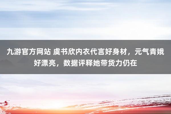 九游官方网站 虞书欣内衣代言好身材，元气青娥好漂亮，数据评释她带货力仍在
