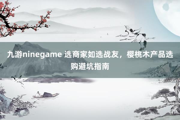 九游ninegame 选商家如选战友，樱桃木产品选购避坑指南