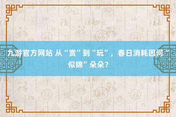 九游官方网站 从“赏”到“玩”，春日消耗因何“似锦”朵朵？