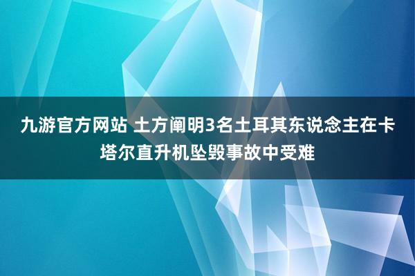 九游官方网站 土方阐明3名土耳其东说念主在卡塔尔直升机坠毁事故中受难