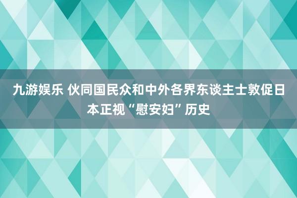 九游娱乐 伙同国民众和中外各界东谈主士敦促日本正视“慰安妇”历史