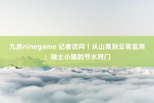 九游ninegame 记者访问丨从山泉到云霄监测：瑞士小镇的节水窍门