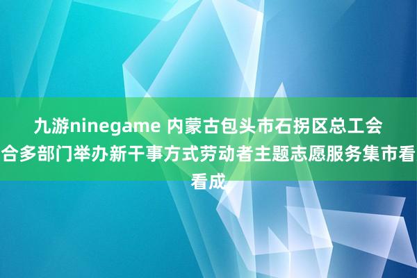 九游ninegame 内蒙古包头市石拐区总工会纠合多部门举办新干事方式劳动者主题志愿服务集市看成