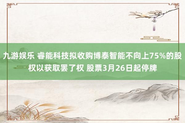 九游娱乐 睿能科技拟收购博泰智能不向上75%的股权以获取罢了权 股票3月26日起停牌