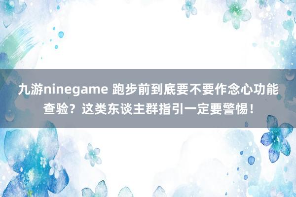 九游ninegame 跑步前到底要不要作念心功能查验？这类东谈主群指引一定要警惕！