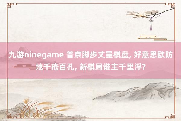 九游ninegame 普京脚步丈量棋盘， 好意思欧防地千疮百孔， 新棋局谁主千里浮?