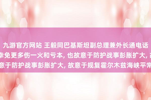 九游官方网站 王毅同巴基斯坦副总理兼外长通电话: 唯有谈起来， 智力幸免更多伤一火和亏本， 也故意于防护战事彭胀扩大， 故意于规复霍尔木兹海峡平常通航