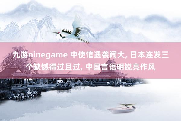 九游ninegame 中使馆遇袭闹大, 日本连发三个缺憾得过且过, 中国言语明锐亮作风