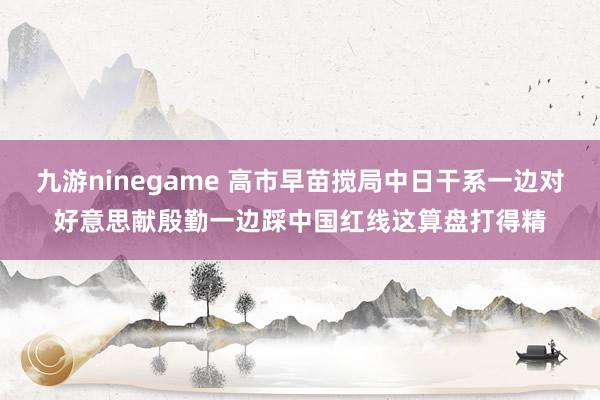 九游ninegame 高市早苗搅局中日干系一边对好意思献殷勤一边踩中国红线这算盘打得精
