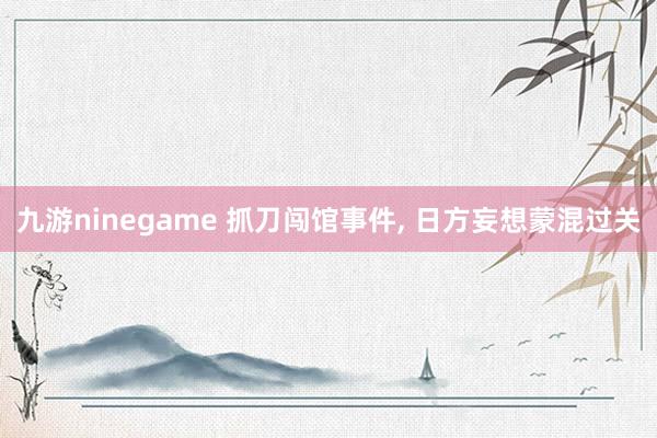 九游ninegame 抓刀闯馆事件， 日方妄想蒙混过关