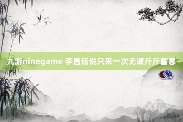 九游ninegame 李昌钰说只来一次无谓斤斤蓄意