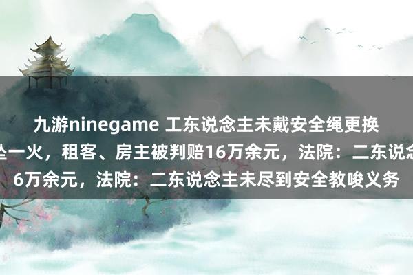 九游ninegame 工东说念主未戴安全绳更换空调外挂机失慎从六楼坠一火，租客、房主被判赔16万余元，法院：二东说念主未尽到安全教唆义务