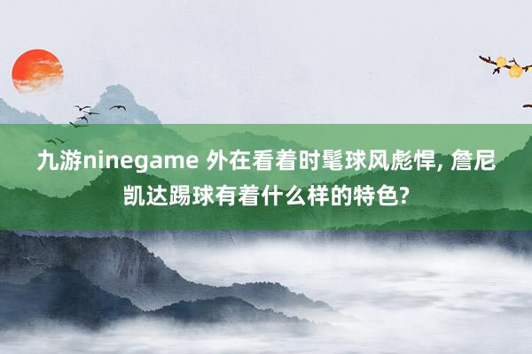 九游ninegame 外在看着时髦球风彪悍， 詹尼凯达踢球有着什么样的特色?