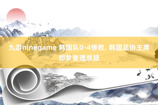 九游ninegame 韩国队0-4惨败， 韩国足协主席郑梦奎遭质疑