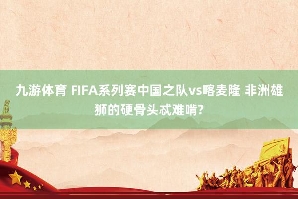九游体育 FIFA系列赛中国之队vs喀麦隆 非洲雄狮的硬骨头忒难啃?