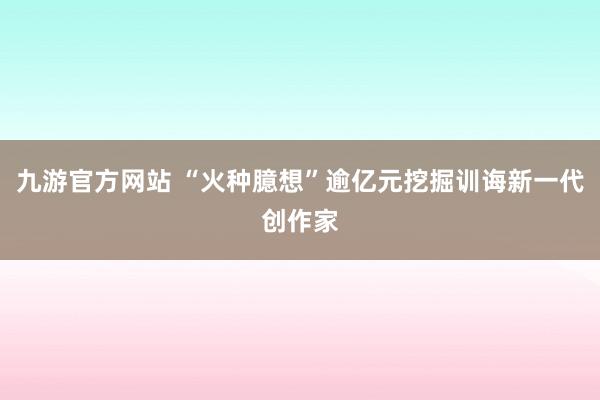 九游官方网站 “火种臆想”逾亿元挖掘训诲新一代创作家