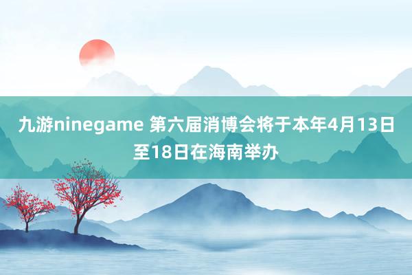 九游ninegame 第六届消博会将于本年4月13日至18日在海南举办