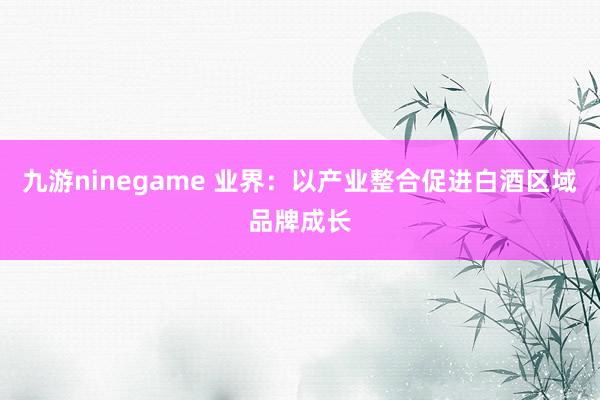 九游ninegame 业界：以产业整合促进白酒区域品牌成长
