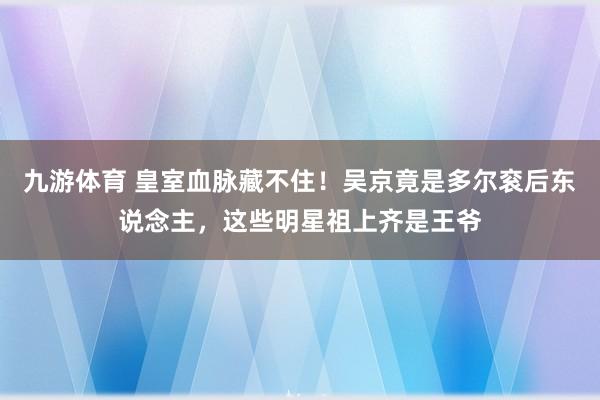 九游体育 皇室血脉藏不住！吴京竟是多尔衮后东说念主，这些明星祖上齐是王爷