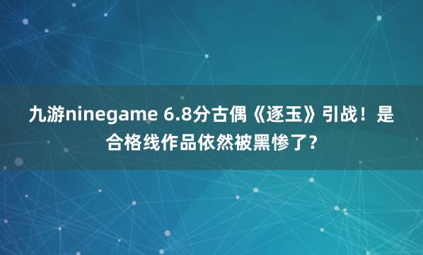 九游ninegame 6.8分古偶《逐玉》引战！是合格线作品依然被黑惨了？