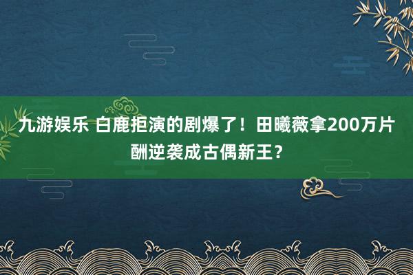 九游娱乐 白鹿拒演的剧爆了！田曦薇拿200万片酬逆袭成古偶新王？