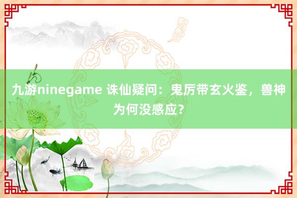九游ninegame 诛仙疑问:鬼厉带玄火鉴,兽神为何没感应?