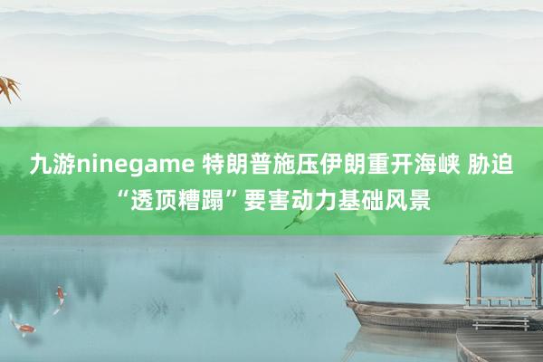 九游ninegame 特朗普施压伊朗重开海峡 胁迫“透顶糟蹋”要害动力基础风景