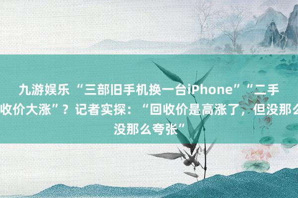 九游娱乐 “三部旧手机换一台iPhone”“二手手机回收价大涨”？记者实探：“回收价是高涨了，但没那么夸张”
