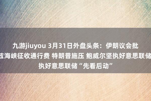 九游jiuyou 3月31日外盘头条：伊朗议会批准对霍尔木兹海峡征收通行费 特朗普施压 鲍威尔坚执好意思联储“先看后动”