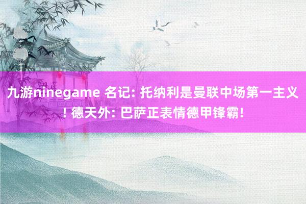 九游ninegame 名记: 托纳利是曼联中场第一主义! 德天外: 巴萨正表情德甲锋霸!