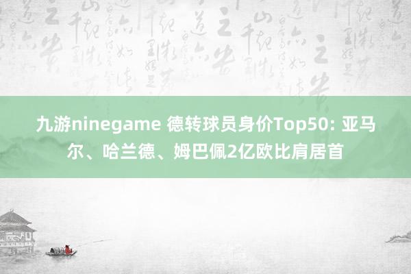 九游ninegame 德转球员身价Top50: 亚马尔、哈兰德、姆巴佩2亿欧比肩居首