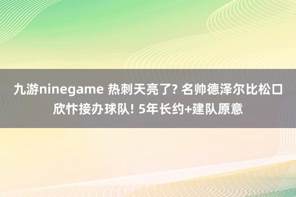 九游ninegame 热刺天亮了? 名帅德泽尔比松口欣忭接办球队! 5年长约+建队原意