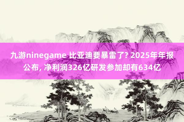 九游ninegame 比亚迪要暴雷了? 2025年年报公布， 净利润326亿研发参加却有634亿