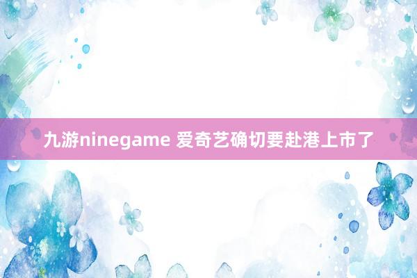 九游ninegame 爱奇艺确切要赴港上市了