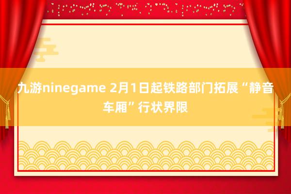 九游ninegame 2月1日起铁路部门拓展“静音车厢”行状界限