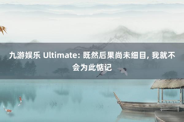 九游娱乐 Ultimate: 既然后果尚未细目， 我就不会为此惦记