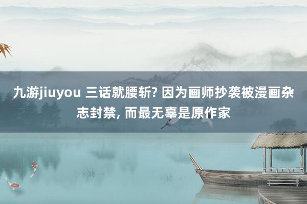 九游jiuyou 三话就腰斩? 因为画师抄袭被漫画杂志封禁， 而最无辜是原作家