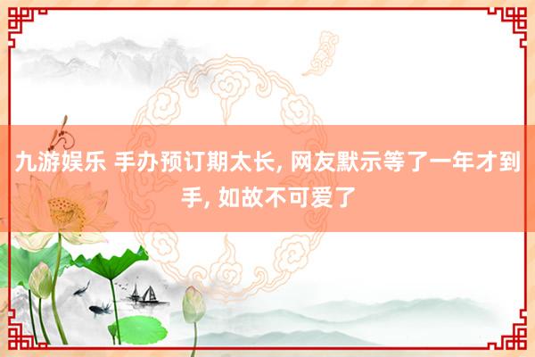 九游娱乐 手办预订期太长, 网友默示等了一年才到手, 如故不可爱了