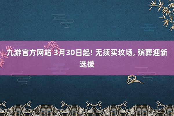 九游官方网站 3月30日起! 无须买坟场， 殡葬迎新选拔